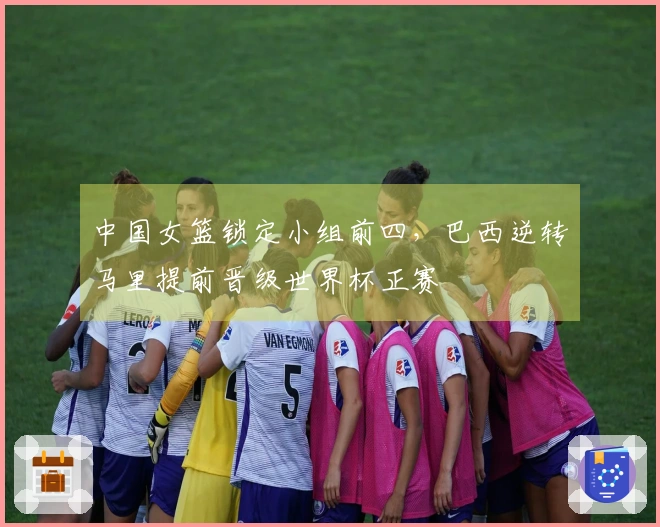 中国女篮锁定小组前四，巴西逆转马里提前晋级世界杯正赛