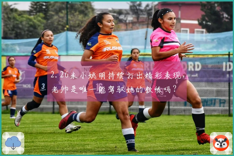 2.26米小姚明持续打出精彩表现，老帅是唯一能驾驭她的教练吗？