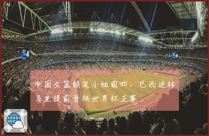 中国女篮锁定小组前四，巴西逆转马里提前晋级世界杯正赛