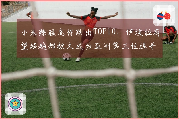 小米辣猛虎将跌出TOP10，伊埃拉有望超越郑钦文成为亚洲第三位选手。