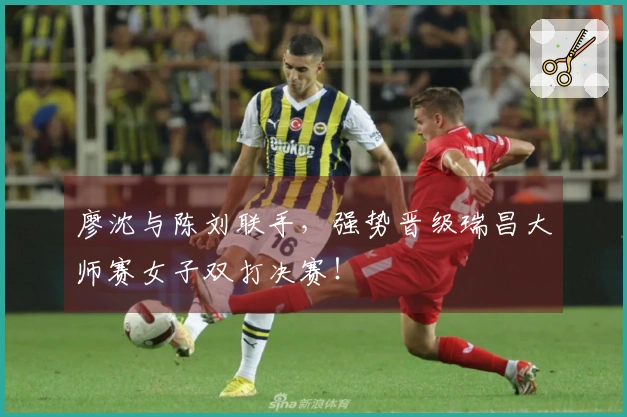 廖沈与陈刘联手，强势晋级瑞昌大师赛女子双打决赛！